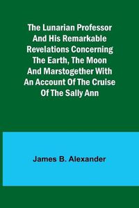 Cover image for The Lunarian Professor and His Remarkable Revelations Concerning the Earth, the Moon and MarsTogether with An Account of the Cruise of the Sally Ann