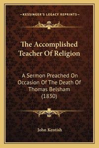 Cover image for The Accomplished Teacher of Religion: A Sermon Preached on Occasion of the Death of Thomas Belsham (1830)