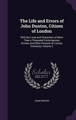 The Life and Errors of John Dunton, Citizen of London: With the Lives and Characters of More Than a Thousand Contemporary Divines and Other Persons of Literary Eminence, Volume 2