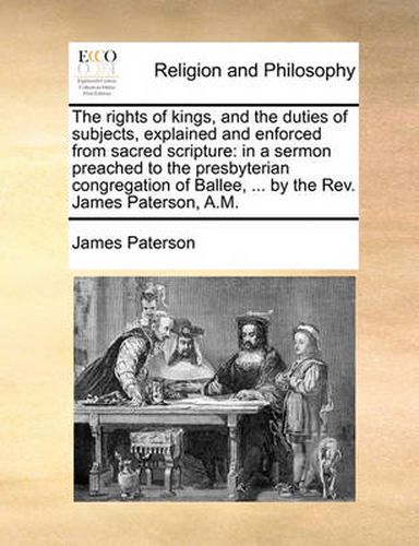 Cover image for The Rights of Kings, and the Duties of Subjects, Explained and Enforced from Sacred Scripture: In a Sermon Preached to the Presbyterian Congregation of Ballee, ... by the REV. James Paterson, A.M.