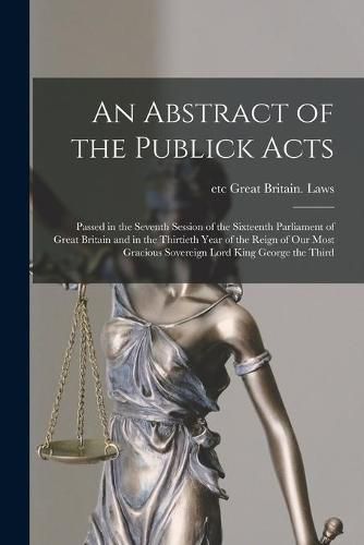 An Abstract of the Publick Acts [microform]: Passed in the Seventh Session of the Sixteenth Parliament of Great Britain and in the Thirtieth Year of the Reign of Our Most Gracious Sovereign Lord King George the Third