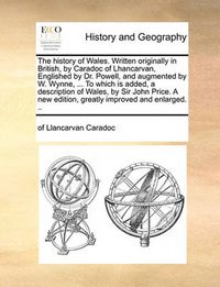 Cover image for The History of Wales. Written Originally in British, by Caradoc of Lhancarvan, Englished by Dr. Powell, and Augmented by W. Wynne, ... to Which Is Added, a Description of Wales, by Sir John Price. a New Edition, Greatly Improved and Enlarged. ..