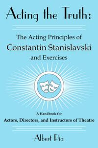 Cover image for Acting the Truth: The Acting Principles of Constantin Stanislavski and Exercises: A Handbook for Actors, Directors, and Instructors of Theatre