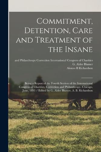 Commitment, Detention, Care and Treatment of the Insane: Being a Report of the Fourth Section of the International Congress of Charities, Correction and Philanthropy, Chicago, June, 1893 / Edited by G. Alder Blumer, A. B. Richardson