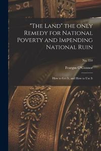 Cover image for The Land the Only Remedy for National Poverty and Impending National Ruin: How to Get It, and How to Use It; no. 350