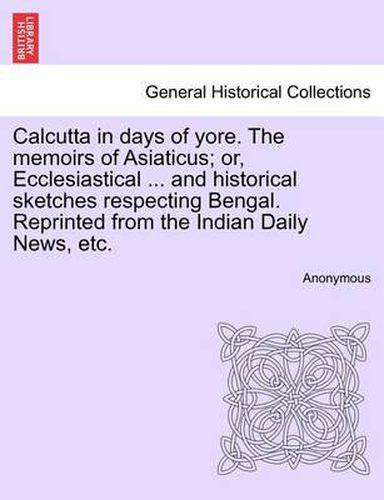 Cover image for Calcutta in Days of Yore. the Memoirs of Asiaticus; Or, Ecclesiastical ... and Historical Sketches Respecting Bengal. Reprinted from the Indian Daily News, Etc.