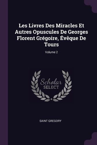 Cover image for Les Livres Des Miracles Et Autres Opuscules De Georges Florent Gregoire, Eveque De Tours; Volume 2