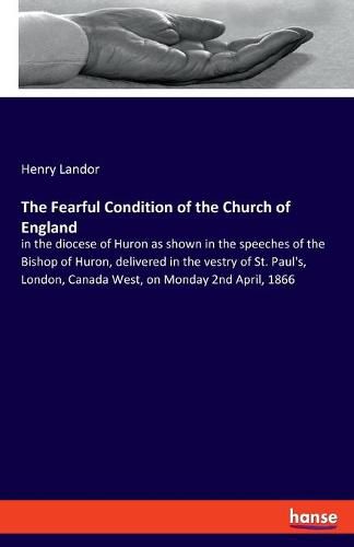 The Fearful Condition of the Church of England: in the diocese of Huron as shown in the speeches of the Bishop of Huron, delivered in the vestry of St. Paul's, London, Canada West, on Monday 2nd April, 1866