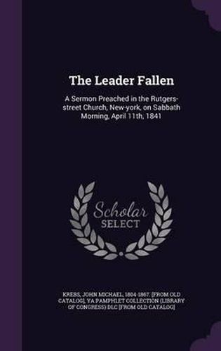 Cover image for The Leader Fallen: A Sermon Preached in the Rutgers-Street Church, New-York, on Sabbath Morning, April 11th, 1841