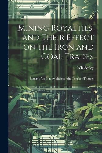 Mining Royalties, and Their Effect on the Iron and Coal Trades; Report of an Inquiry Made for the Toynbee Trustees