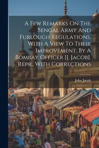 Cover image for A Few Remarks On The Bengal Army And Furlough Regulations, With A View To Their Improvement, By A Bombay Officer [j. Jacob]. Repr., With Corrections