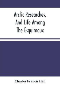 Cover image for Arctic Researches, And Life Among The Esquimaux: Being The Narrative Of An Expedition In Search Of Sir John Franklin, In The Years 1860, 1861, And 1862