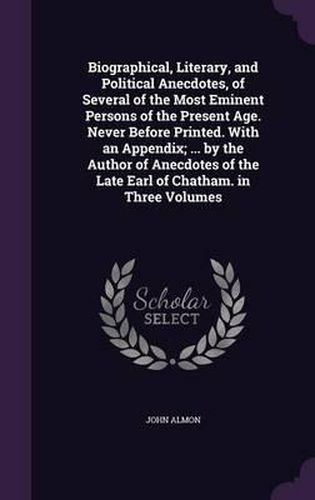 Cover image for Biographical, Literary, and Political Anecdotes, of Several of the Most Eminent Persons of the Present Age. Never Before Printed. with an Appendix; ... by the Author of Anecdotes of the Late Earl of Chatham. in Three Volumes