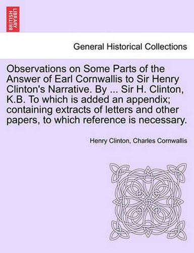 Cover image for Observations on Some Parts of the Answer of Earl Cornwallis to Sir Henry Clinton's Narrative. by ... Sir H. Clinton, K.B. to Which Is Added an Appendix; Containing Extracts of Letters and Other Papers, to Which Reference Is Necessary.