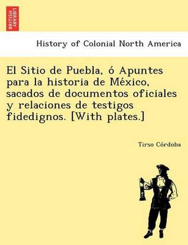 Cover image for El Sitio de Puebla, O Apuntes Para La Historia de Me Xico, Sacados de Documentos Oficiales y Relaciones de Testigos Fidedignos. [With Plates.]