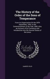 Cover image for The History of the Order of the Sons of Temperance: From Its Organization on the 29th September, 1842, to the Commencement of the Year 1848; Also, an Account of Its Formation and Introduction Into the Several States of the Union