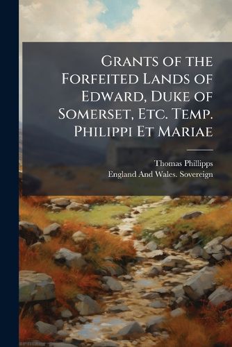 Cover image for Grants of the Forfeited Lands of Edward, Duke of Somerset, Etc. Temp. Philippi Et Mariae