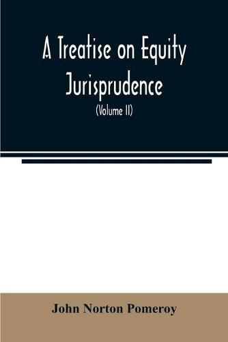 A treatise on equity jurisprudence: as administered in the United States of America: adapted for all the states, and to the union of legal and equitable remedies under the reformed procedure (Volume II)