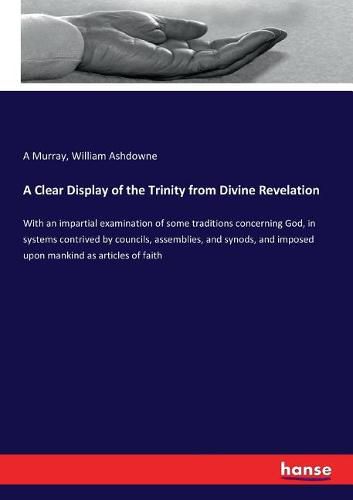 Cover image for A Clear Display of the Trinity from Divine Revelation: With an impartial examination of some traditions concerning God, in systems contrived by councils, assemblies, and synods, and imposed upon mankind as articles of faith