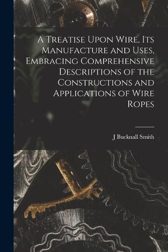 A Treatise Upon Wire, Its Manufacture and Uses, Embracing Comprehensive Descriptions of the Constructions and Applications of Wire Ropes