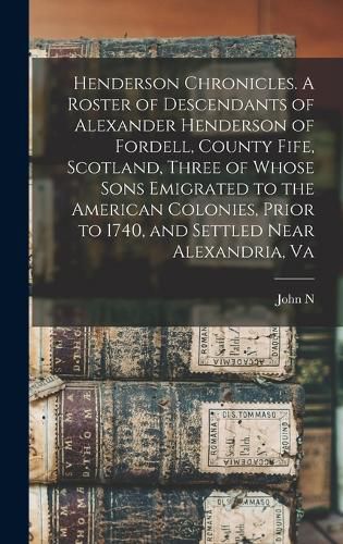 Henderson Chronicles. A Roster of Descendants of Alexander Henderson of Fordell, County Fife, Scotland, Three of Whose Sons Emigrated to the American Colonies, Prior to 1740, and Settled Near Alexandria, Va