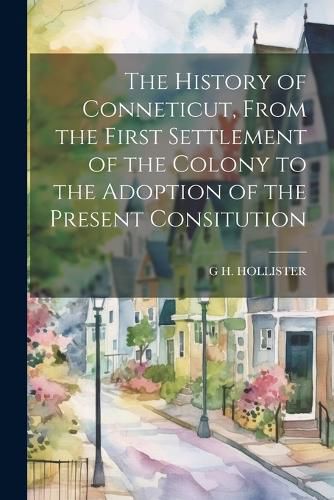 Cover image for The History of Conneticut, From the First Settlement of the Colony to the Adoption of the Present Consitution