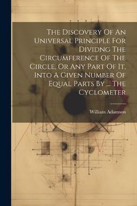 Cover image for The Discovery Of An Universal Principle For Dividng The Circumference Of The Circle, Or Any Part Of It, Into A Given Number Of Equal Parts By ... The Cyclometer