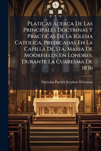 Cover image for Platicas Acerca de Las Principales Doctrinas y Practicas de La Iglesia Catolica, Predicadas En La Capilla de Sta. Maria de Moorfields En Londres, Durante La Cuaresma de 1836
