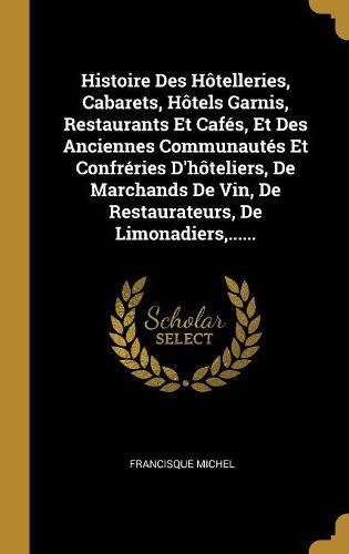 Cover image for Histoire Des Hotelleries, Cabarets, Hotels Garnis, Restaurants Et Cafes, Et Des Anciennes Communautes Et Confreries D'hoteliers, De Marchands De Vin, De Restaurateurs, De Limonadiers, ......