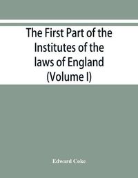 Cover image for The first part of the Institutes of the laws of England, or, A commentary upon Littleton: not the name of the author only, but of the law itself: Haec ego grandaevus posui tibi, candide lector (Volume I)