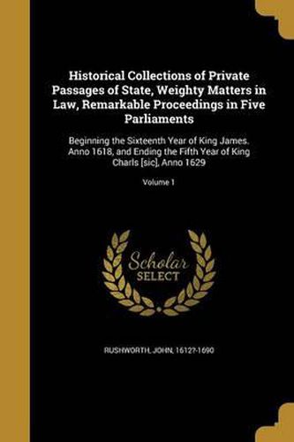 Cover image for Historical Collections of Private Passages of State, Weighty Matters in Law, Remarkable Proceedings in Five Parliaments: Beginning the Sixteenth Year of King James. Anno 1618, and Ending the Fifth Year of King Charls [Sic], Anno 1629; Volume 1