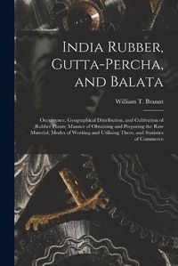 Cover image for India Rubber, Gutta-percha, and Balata: Occurrence, Geographical Distribution, and Cultivation of Rubber Plants; Manner of Obtaining and Preparing the Raw Material, Modes of Working and Utilizing Them, and Statistics of Commerce