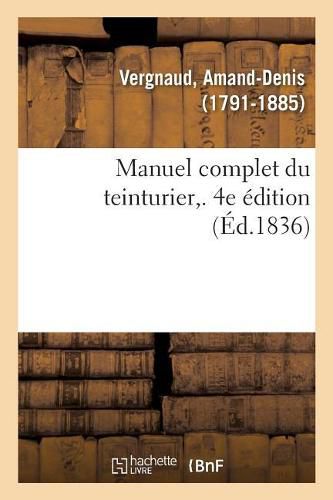 Cover image for Manuel Complet Du Teinturier. 4e Edition: Art de Teindre, d'Enlever Les Taches, de Degraisser, Reteindre, Remettre A Neuf, Lustrer