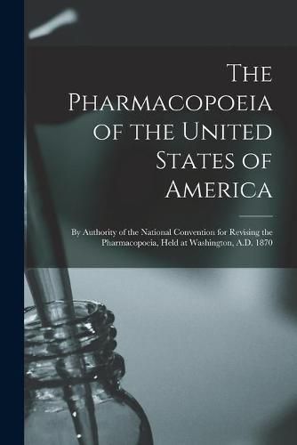 Cover image for The Pharmacopoeia of the United States of America: by Authority of the National Convention for Revising the Pharmacopoeia, Held at Washington, A.D. 1870