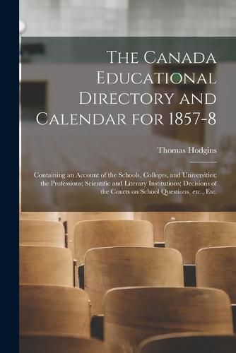 The Canada Educational Directory and Calendar for 1857-8 [microform]: Containing an Account of the Schools, Colleges, and Universities; the Professions; Scientific and Literary Institutions; Decisions of the Courts on School Questions, Etc., Etc.