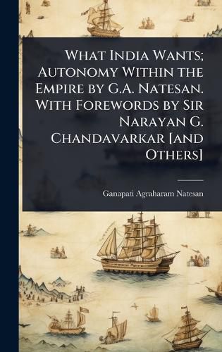 Cover image for What India Wants; Autonomy Within the Empire by G.A. Natesan. With Forewords by Sir Narayan G. Chandavarkar [and Others]