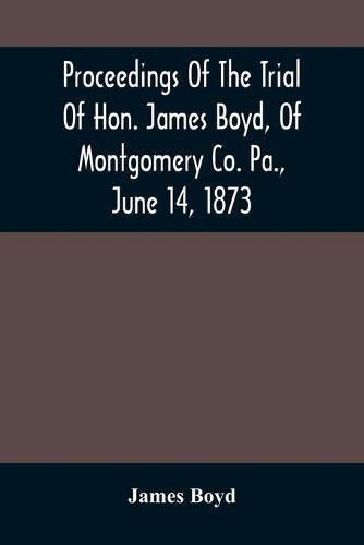 Proceedings Of The Trial Of Hon. James Boyd, Of Montgomery Co. Pa., June 14, 1873