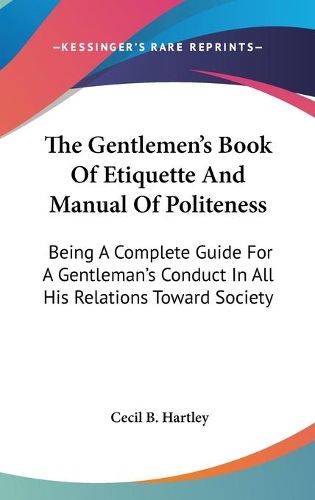 The Gentlemen's Book Of Etiquette And Manual Of Politeness: Being A Complete Guide For A Gentleman's Conduct In All His Relations Toward Society