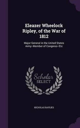 Eleazer Wheelock Ripley, of the War of 1812: Major General in the United States Army--Member of Congress--Etc