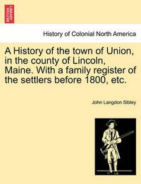 Cover image for A History of the town of Union, in the county of Lincoln, Maine. With a family register of the settlers before 1800, etc.