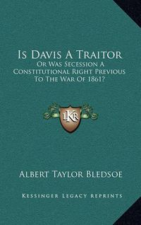 Cover image for Is Davis a Traitor: Or Was Secession a Constitutional Right Previous to the War of 1861?