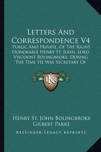 Cover image for Letters and Correspondence V4: Public and Private, of the Right Honorable Henry St. John, Lord Viscount Bolingbroke, During the Time He Was Secretary of State to Queen Anne (1798)