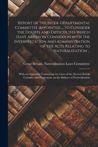 Cover image for Report of the Inter-Departmental Committee Appointed ... to Consider the Doubts and Difficulties Which Have Arisen in Connexion With the Interpretation and Administration of the Acts Relating to Naturalization ...