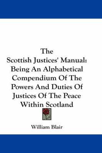 Cover image for The Scottish Justices' Manual: Being an Alphabetical Compendium of the Powers and Duties of Justices of the Peace Within Scotland