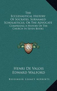 Cover image for The Ecclesiastical History of Socrates, Surnamed Scholasticus, or the Advocate: Comprising a History of the Church in Seven Books