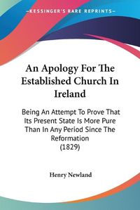 Cover image for An Apology For The Established Church In Ireland: Being An Attempt To Prove That Its Present State Is More Pure Than In Any Period Since The Reformation (1829)