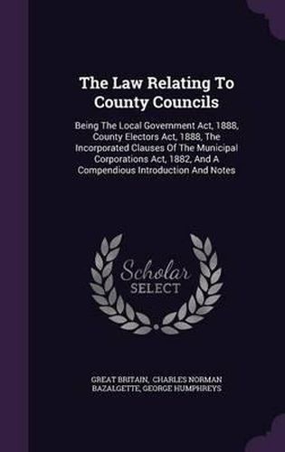 The Law Relating to County Councils: Being the Local Government ACT, 1888, County Electors ACT, 1888, the Incorporated Clauses of the Municipal Corporations ACT, 1882, and a Compendious Introduction and Notes