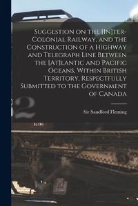 Cover image for Suggestion on the [In]ter-Colonial Railway, and the Construction of a Highway and Telegraph Line Between the [At]lantic and Pacific Oceans, Within British Territory, Respectfully Submitted to the Government of Canada [microform]