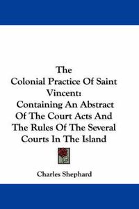 Cover image for The Colonial Practice of Saint Vincent: Containing an Abstract of the Court Acts and the Rules of the Several Courts in the Island