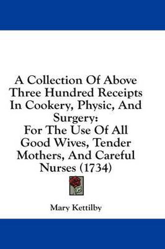 Cover image for A Collection of Above Three Hundred Receipts in Cookery, Physic, and Surgery: For the Use of All Good Wives, Tender Mothers, and Careful Nurses (1734)